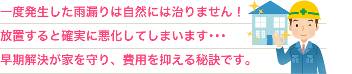 一度発生した雨漏りは自然には治りません!放置すると確実に悪化してしまいます・・・早期解決が家を守り、費用を抑える秘訣です。