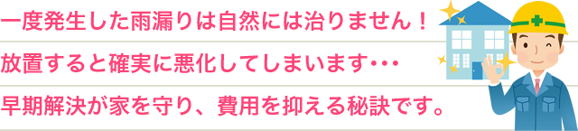 一度発生した雨漏りは自然には治りません!放置すると確実に悪化してしまいます・・・早期解決が家を守り、費用を抑える秘訣です。